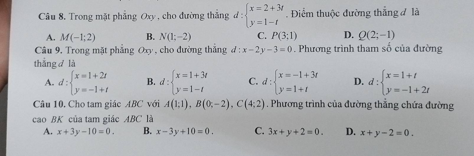 Trong mặt phẳng Oxy, cho đường thắng đ d:beginarrayl x=2+3t y=1-tendarray.. Điểm thuộc đường thẳng đ là
A. M(-1;2) B. N(1;-2) C. P(3;1) D. Q(2;-1)
Câu 9. Trong mặt phẳng Oxy , cho đường thắng d:x-2y-3=0. Phương trình tham số của đường
thắng d là
A. d:beginarrayl x=1+2t y=-1+tendarray. d:beginarrayl x=1+3t y=1-tendarray. d:beginarrayl x=-1+3t y=1+tendarray. d:beginarrayl x=1+t y=-1+2tendarray.
B.
C.
D.
Câu 10. Cho tam giác ABC với A(1;1), B(0;-2), C(4;2). Phương trình của đường thắng chứa đường
cao BK của tam giác ABC là
A. x+3y-10=0. B. x-3y+10=0. C. 3x+y+2=0. D. x+y-2=0.