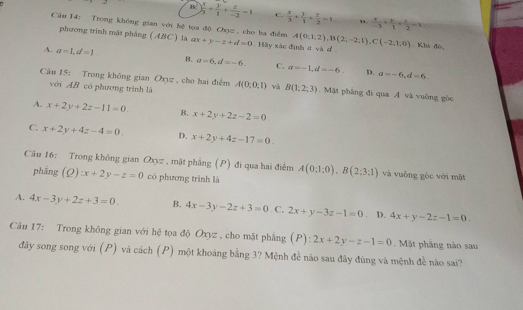 a
B ) x/3 + y/1 + z/-2 =1 C.  x/3 + y/1 + z/2 =1 D.  x/-3 + y/1 + z/2 =1
Câu 14: Trong không gian với hệ tọa độ Oxyz, cho ba điểm A(0;1;2),B(2;-2;1),C(-2;1;0). Khi đó,
phương trình mặt phẳng (ABC) là ax+y-z+d=0.  Hãy xác định a và d .
A. a=1,d=1. B. a=6,d=-6. C. a=-1,d=-6.
D. a=-6,d=6.
Câu 15: Trong không gian Oxyz , cho hai điểm A(0;0;1) và B(1;2;3) Mặt phẳng đi qua A và vuông góc
với AB có phương trình là
A. x+2y+2z-11=0.
B. x+2y+2z-2=0
C. x+2y+4z-4=0.
D. x+2y+4z-17=0.
Câu 16: Trong không gian Oxyz , mặt phẳng (P) đi qua hai điểm A(0;1;0),B(2;3;1) và vuông góc với mặt
phẳng (C )):x+2y-z=0 có phương trình là
B. 4x-3y-2z+3=0
A. 4x-3y+2z+3=0. C. 2x+y-3z-1=0 、 D. 4x+y-2z-1=0.
Câu 17: Trong không gian với hệ tọa độ Oxyz , cho mặt phẳng (P): 2x+2y-z-1=0. Mặt phăng nào sau
đây song song với (P) và cách (P) một khoảng bằng 3? Mệnh đề nào sau đây đúng và mệnh đề nào sai?