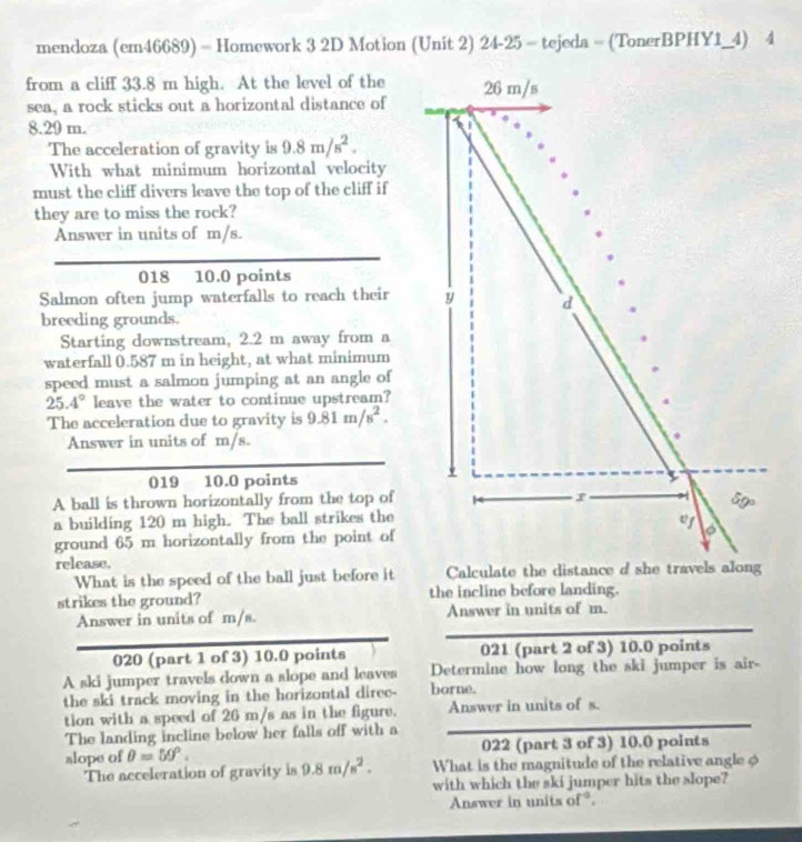 mendoza (em46689) = Homework 3 2D Motion (Unit 2) 24-25 = tejeda = (TonerBPHY1_4) 4 
from a cliff 33.8 m high. At the level of the 26 m/s
sea, a rock sticks out a horizontal distance of
8.29 m. 
The acceleration of gravity is 9.8m/s^2. 
With what minimum horizontal velocity 
must the cliff divers leave the top of the cliff if 
they are to miss the rock? 
Answer in units of m/s. 
018 10.0 points 
Salmon often jump waterfalls to reach their y d 
breeding grounds. 
Starting downstream, 2.2 m away from a 
waterfall 0.587 m in height, at what minimum 
speed must a salmon jumping at an angle of
25.4° leave the water to continue upstream? 
The acceleration due to gravity is 9.81m/s^2. 
Answer in units of m/s. . 
019 10.0 points 5 
r 
A ball is thrown horizontally from the top of Gg. 
a building 120 m high. The ball strikes the 
wg 
ground 65 m horizontally from the point of 
release. 
What is the speed of the ball just before it Calculate the distance d she travels along 
strikes the ground? the incline before landing. 
Answer in units of m/s. Answer in units of m. 
020 (part 1 of 3) 10.0 points 021 (part 2 of 3) 10.0 points 
A ski jumper travels down a slope and leaves Determine how long the ski jumper is air- 
the ski track moving in the horizontal diree- borne. 
tion with a speed of 26 m/s as in the figure. Answer in units of s. 
The landing incline below her falls off with a 
022 (part 3 of 3) 10.0 points 
alope of θ =59°. 9.8m/s^2. What is the magnitude of the relative angle φ 
The acceleration of gravity is 
with which the ski jumper hits the slope? 
Answer in units of *