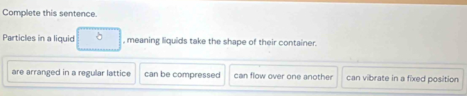 Complete this sentence.
Particles in a liquid , meaning liquids take the shape of their container.
are arranged in a regular lattice can be compressed can flow over one another can vibrate in a fixed position