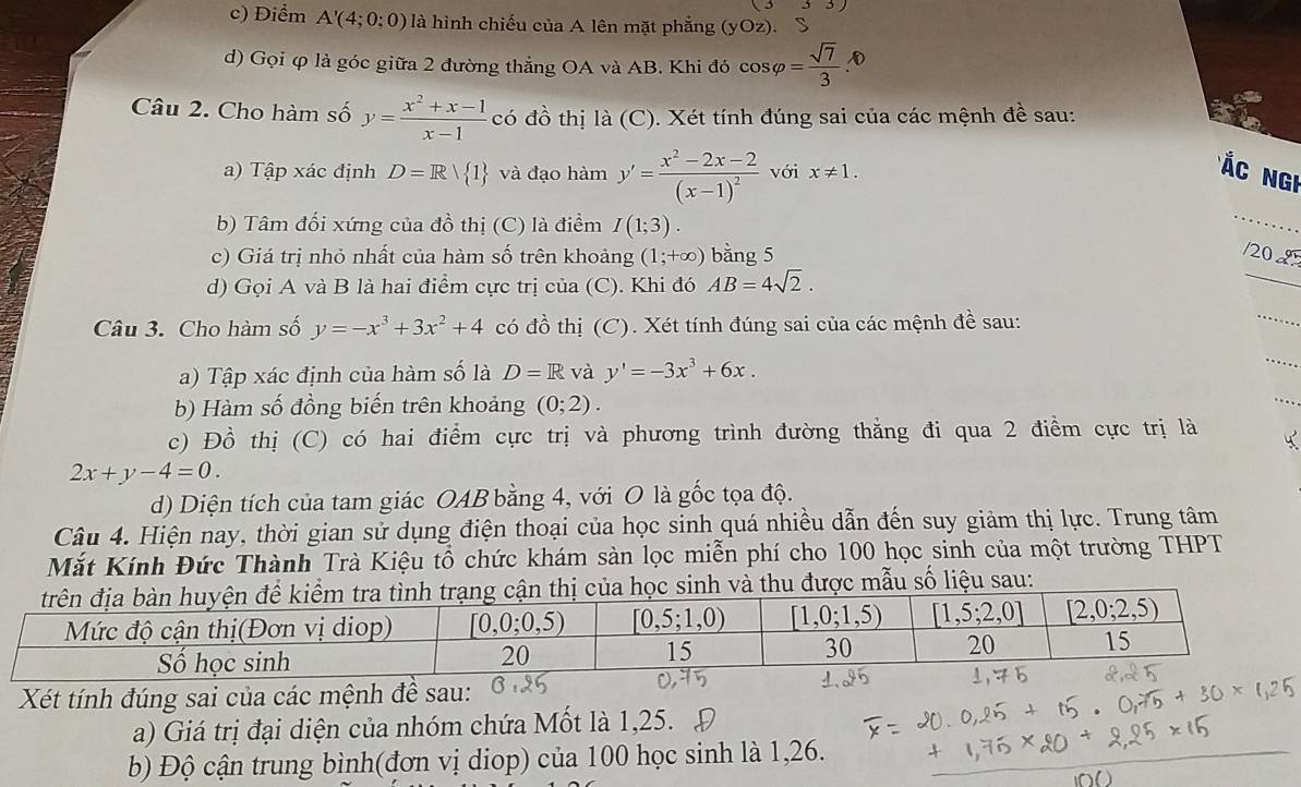 c) Điểm A'(4;0:0) là hình chiếu của A lên mặt phẳng (yOz) ). S
d) Gọi φ là góc giữa 2 đường thẳng OA và AB. Khi đó cos varphi = sqrt(7)/3  D
Câu 2. Cho hàm số y= (x^2+x-1)/x-1  có đồ thị a(C) 0. Xét tính đúng sai của các mệnh đề sau:
a) Tập xác định D=R| 1 và đạo hàm y'=frac x^2-2x-2(x-1)^2 với x!= 1.
Á c  Ngi
b) Tâm đối xứng của đồ thị (C) là điểm I(1;3).
_
c) Giá trị nhỏ nhất của hàm số trên khoảng (1;+∈fty ) bằng 5 20 
d) Gọi A và B là hai điểm cực trị của (C). Khi đó AB=4sqrt(2).
_
Câu 3. Cho hàm số y=-x^3+3x^2+4 có đồ thị (C). Xét tính đúng sai của các mệnh đề sau:
_
_
a) Tập xác định của hàm số là D=R và y'=-3x^3+6x.
_
b) Hàm số đồng biến trên khoảng (0;2).
c) Đồ thị (C) có hai điểm cực trị và phương trình đường thẳng đi qua 2 điểm cực trị là
2x+y-4=0.
d) Diện tích của tam giác OAB bằng 4, với O là gốc tọa độ.
Câu 4. Hiện nay, thời gian sử dụng điện thoại của học sinh quá nhiều dẫn đến suy giảm thị lực. Trung tâm
Mắt Kính Đức Thành Trà Kiệu tổ chức khám sản lọc miễn phí cho 100 học sinh của một trường THPT
cận thị của học sinh và thu được mẫu số liệu sau:
Xét tính đúng sai của các mệnh đề sau:
a) Giá trị đại diện của nhóm chứa Mốt là 1,25.
b) Độ cận trung bình(đơn vị diop) của 100 học sinh là 1,26.