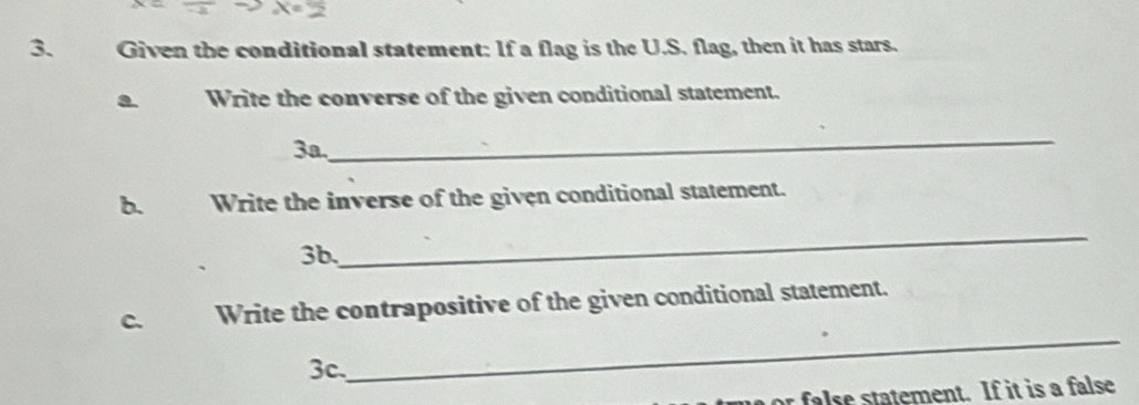 Given the conditional statement: If a flag is the U.S. flag, then it has stars. 
a Write the converse of the given conditional statement. 
3a. 
_ 
b. Write the inverse of the given conditional statement. 
3b. 
_ 
C. Write the contrapositive of the given conditional statement. 
3c, 
_ 
or false statement. If it is a false