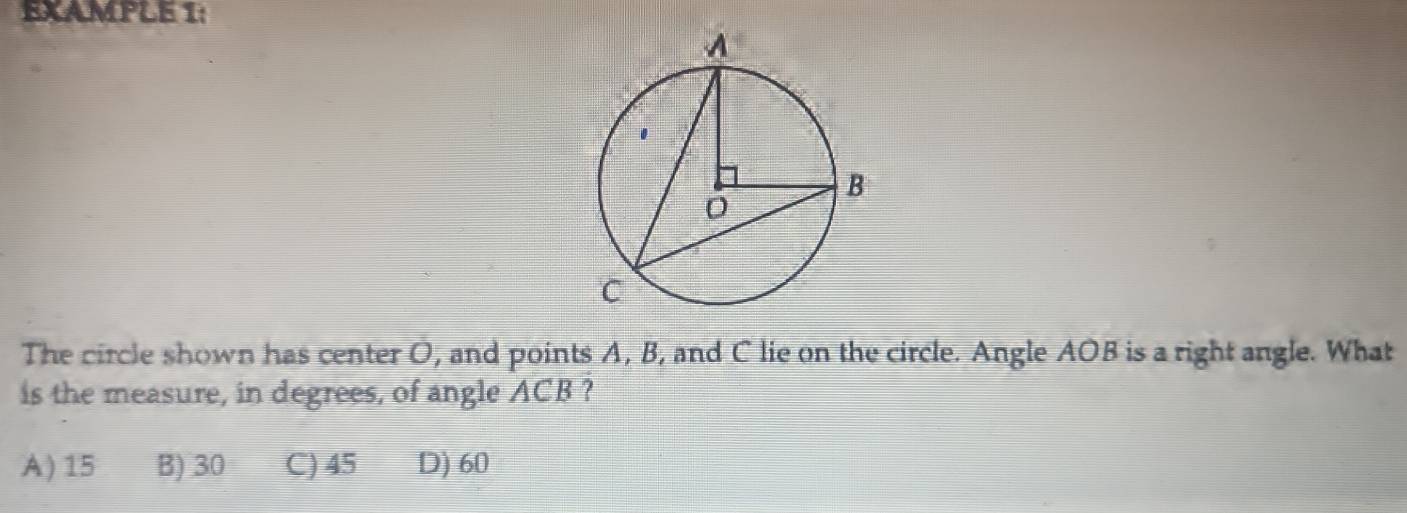 EXAMPLE 1:
The circle shown has center O, and points A, B, and C lie on the circle. Angle AOB is a right angle. What
is the measure, in degrees, of angle ACB ?
A) 15 B) 30 C) 45 D) 60