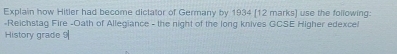 Explain how Hitler had become dictator of Germany by 1934 (12 marks) use the following: 
-Reichstag Fire -Oath of Allegiance - the night of the long knives GCSE Higher edexcel 
History grade 9