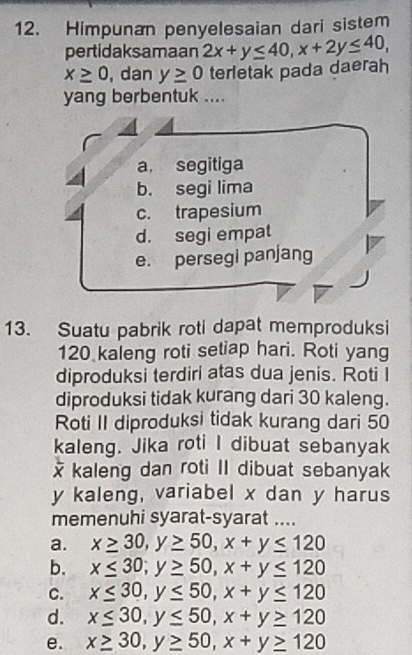 Himpunan penyelesaian dari sistem
pertidaksamaan 2x+y≤ 40, x+2y≤ 40,
x≥ 0 , dan y≥ 0 terletak pada daerah
yang berbentuk ....
a, segitiga
b. segi lima
c. trapesium
d. segi empat
e. persegi panjang
13. Suatu pabrik roti dapat memproduksi
120 kaleng roti setiap hari. Roti yang
diproduksi terdiri atas dua jenis. Roti I
diproduksi tidak kurang dari 30 kaleng.
Roti II diproduksi tidak kurang dari 50
kaleng. Jika roti I dibuat sebanyak
x kaleng dan roti II dibuat sebanyak
y kaleng, variabel x dan y harus
memenuhi syarat-syarat ....
a. x≥ 30, y≥ 50, x+y≤ 120
b. x≤ 30; y≥ 50, x+y≤ 120
C. x≤ 30, y≤ 50, x+y≤ 120
d. x≤ 30, y≤ 50, x+y≥ 120
e. x≥ 30, y≥ 50, x+y≥ 120