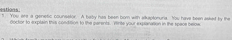 estions: 
1. You are a genetic counselor. A baby has been born with alkaptonuria. You have been asked by the 
doctor to explain this condition to the parents. Write your explanation in the space below.