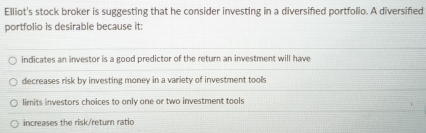 Elliot's stock broker is suggesting that he consider investing in a diversified portfolio. A diversified
portfolio is desirable because it:
indicates an investor is a good predictor of the return an investment will have
decreases risk by investing money in a variety of investment tools
limits investors choices to only one or two investment tools
increases the risk/return ratic