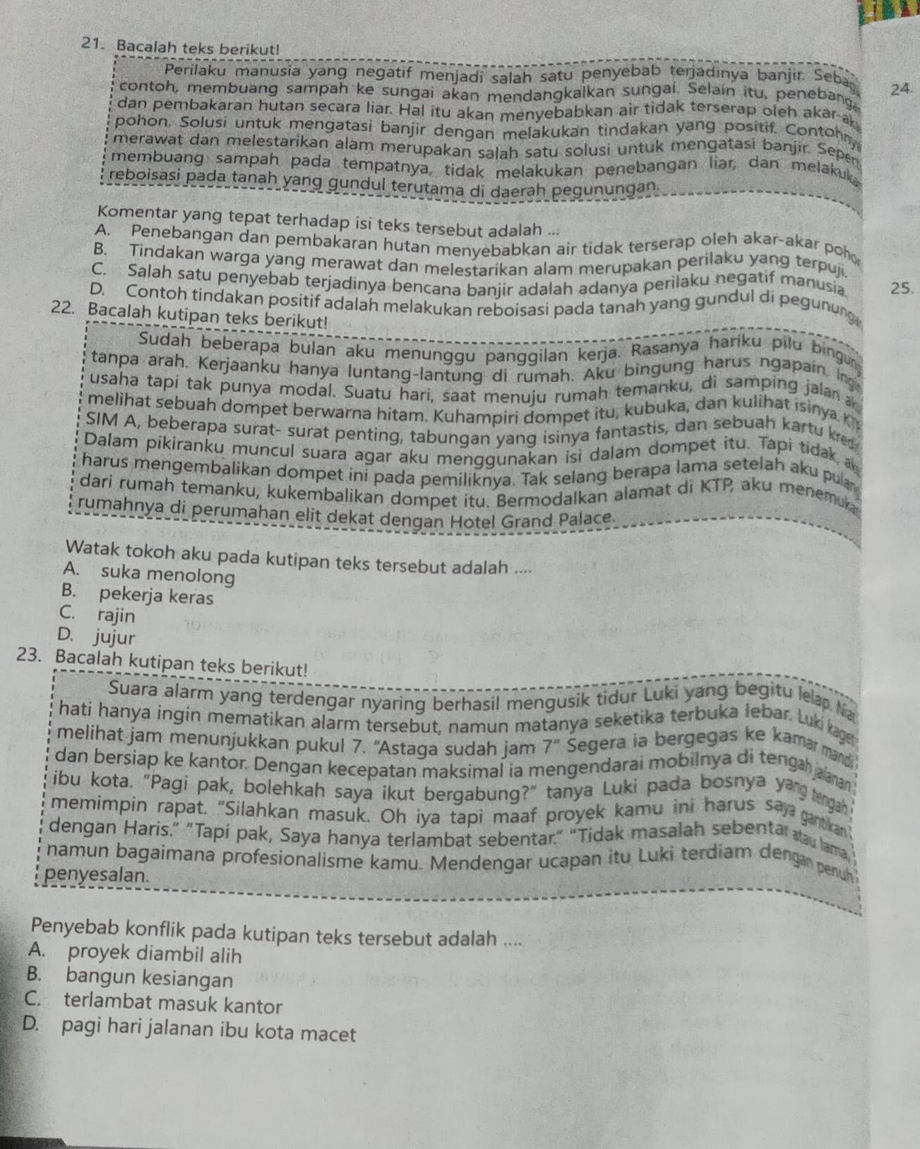 Bacalah teks berikut!
Perilaku manusia yang negatif menjadi salah satu penyebab terjadınya banjir. Seba
contoh, membuang sampah ke sungai akan mendangkalkan sungai. Selain itu, penebang 24.
dan pembakaran hutan secara liar. Hal itu akan menyebabkan air tidak terserap oleh akar a
pohon, Solusi untuk mengatasi banjir dengan melakukan tindakan yang positif. Contohny
merawat dan melestarikan alam merupakan salah satu solusi untuk mengatasi banjir. Seper
membuang sampah pada tempatnya, tidak melakukan penebangan liar, dan melakuk
reboisasi pada tanah yang gundul terutama di daerah pegunungan.
Komentar yang tepat terhadap isi teks tersebut adalah ...
A. Penebangan dan pembakaran hutan menyebabkan air tidak terserap oleh akar-akar por
B. Tindakan warga yang merawat dan melestarikan alam merupakan perilaku yang terpuji.
C. Salah satu penyebab terjadinya bencana banjir adalah adanya perilaku negatif manusia. 25.
D. Contoh tindakan positif adalah melakukan reboisasi pada tanah yang gundul di pegunung
22. Bacalah kutipan teks berikut!
Sudah beberapa bulan aku menunggu panggilan kerja. Rasanya hariku pilu bingu
tanpa arah. Kerjaanku hanya luntang-lantung di rumah. Aku bingung harus ngapain. Ing
usaha tapí tak punya modal. Suatu hari, saat menuju rumah temanku, di samping jala 
melihat sebuah dompet berwarna hitam. Kuhampiri dompet itu, kubuka, dan kulihat isinya K
SIM A, beberapa surat- surat penting, tabungan yang isinya fantastis, dan sebuah kartu kret
Dalam pikiranku muncul suara agar aku menggunakan isi dalam dompet itu. Tapi tidak a 
harus mengembalikan dompet ini pada pemiliknya. Tak selang berapa lama setelah aku pula
dari rumah temanku, kukembalikan dompet itu. Bermodalkan alamat di KTP aku menemuka
rumahnya di perumahan elit dekat dengan Hotel Grand Palace.
Watak tokoh aku pada kutipan teks tersebut adalah ....
A. suka menolong
B. pekerja keras
C. rajin
D. jujur
23. Bacalah kutipan teks berikut!
Suara alarm yang terdengar nyaring berhasil mengusik tidur Luki yang begitu lelap Na
hati hanya ingin mematikan alarm tersebut, namun matanya seketika terbuka lebar. Luki kage
melihat jam menunjukkan pukul 7. "Astaga sudah jam 7'' Segera ia bergegas ke kamar mandi
dan bersiap ke kantor. Dengan kecepatan maksimal ia mengendarai mobilnya di tenga aaman 
ibu kota. "Pagi pak, bolehkah saya ikut bergabung?" tanya Luki pada bosnya yang tengah
memimpin rapat. "Silahkan masuk. Oh iya tapi maaf proyek kamu ini harus say gartkar
dengan Haris.” "Tapi pak, Saya hanya terlambat sebentar.” “Tidak masalah sebentar au lama
namun bagaimana profesionalisme kamu. Mendengar ucapan itu Luki terdiam dengan penun
penyesalan.
Penyebab konflik pada kutipan teks tersebut adalah ....
A. proyek diambil alih
B. bangun kesiangan
C. terlambat masuk kantor
D. pagi hari jalanan ibu kota macet