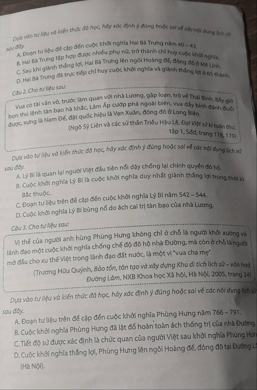 Dựa vào tư liệu và kiến thức đã học, hãy xác định ý đúng hoặc sai về các nội dung lịch sử
sau đây.
A. Đoạn tư liệu đề cập đến cuộc khởi nghĩa Hai Bà Trưng năm 40 - 43.
B. Hai Bà Trưng tập hợp được nhiều phụ nữ, trở thành chỉ huy cuộc khởi nghĩa.
C. Sau khi giành thắng lợi, Hai Bà Trưng lên ngôi Hoàng đế, đóng đô ở Mê Linh.
D. Hai Bà Trưng đã trực tiếp chỉ huy cuộc khởi nghĩa và giành thắng lợi ở 65 thành
Câu 2. Cho tư liệu sau:
Vua có tài văn vô, trước làm quan với nhà Lương, gặp loạn, trở về Thái Bình. Bấy giờ
bọn thú lệnh tàn bạo hà khắc, Lâm Ấp cướp phá ngoài biên, vua dấy binh đánh đuổi
được, xưng là Nam Đế, đặt quốc hiệu là Vạn Xuân, đóng đô ở Long Biên.
(Ngô Sỹ Liên và các sử thần Triều Hậu Lê, Đại Việt sử kí toàn thư,
tập 1, Sđd, trang 178, 179)
Dựa vào tư liệu và kiến thức đã học, hãy xác định ý đúng hoặc sai về các nội dung lịch sử
sau đây.
A. Lý Bí là quan lại người Việt đầu tiên nổi dậy chống lại chính quyền đô hộ.
B. Cuộc khởi nghĩa Lý Bí là cuộc khởi nghĩa duy nhất giành thắng lợi trong thời ki
Bắc thuộc.
C. Đoạn tư liệu trên để cập đến cuộc khởi nghĩa Lý Bí năm 542 - 544.
D. Cuộc khởi nghĩa Lý Bí bùng nổ do ách cai trị tàn bạo của nhà Lương.
Câu 3. Cho tư liệu sau:
Vị thế của người anh hùng Phùng Hưng không chỉ ở chỗ là người khởi xướng và
lãnh đạo một cuộc khởi nghĩa chống chế độ đô hộ nhà Đường, mà còn ở chỗ là người
mở đầu cho xu thế Việt trong lãnh đạo đất nước, là một vị "vua cha mẹ".
(Trương Hữu Quýnh, Bảo tồn, tôn tạo và xây dựng Khu di tích lịch sử - văn hoá
Đường Lâm, NXB Khoa học Xã hội, Hà Nội, 2005, trang 24)
Dựa vào tư liệu và kiến thức đã học, hãy xác định ý đúng hoặc sai về các nội dung lịch sử
sau đây.
A. Đoạn tư liệu trên đề cập đến cuộc khởi nghĩa Phùng Hưng năm 766 - 791.
B. Cuộc khởi nghĩa Phùng Hưng đã lật đổ hoàn toàn ách thống trị của nhà Đường.
C. Tiết độ sứ được xác định là chức quan của người Việt sau khởi nghĩa Phùng Hưm
D. Cuộc khởi nghĩa thắng lợi, Phùng Hưng lên ngôi Hoàng đế, đóng đô tại Đường L
(Hà Nội).