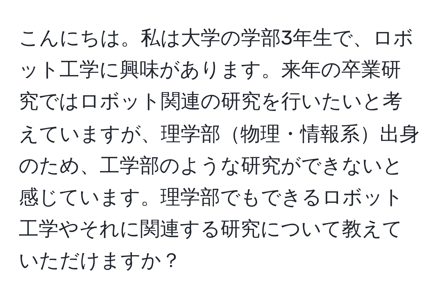 こんにちは。私は大学の学部3年生で、ロボット工学に興味があります。来年の卒業研究ではロボット関連の研究を行いたいと考えていますが、理学部物理・情報系出身のため、工学部のような研究ができないと感じています。理学部でもできるロボット工学やそれに関連する研究について教えていただけますか？