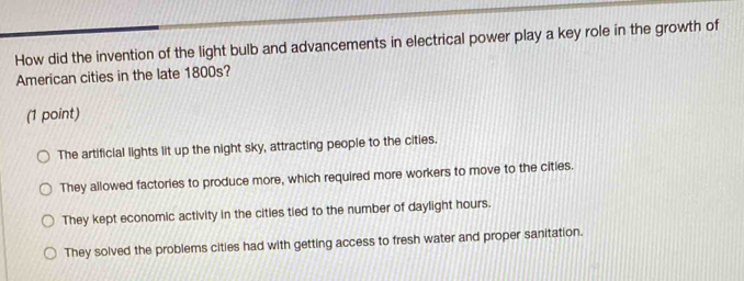 How did the invention of the light bulb and advancements in electrical power play a key role in the growth of
American cities in the late 1800s?
(1 point)
The artificial lights lit up the night sky, attracting people to the cities.
They allowed factories to produce more, which required more workers to move to the cities.
They kept economic activity in the cities tied to the number of daylight hours.
They solved the problems cities had with getting access to fresh water and proper sanitation.