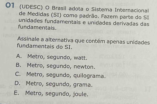 01 (UDESC) O Brasil adota o Sistema Internacional
de Medidas (SI) como padrão. Fazem parte do SI
unidades fundamentais e unidades derivadas das
fundamentais.
Assinale a alternativa que contém apenas unidades
fundamentais do SI.
A. Metro, segundo, watt.
B. Metro, segundo, newton.
C. Metro, segundo, quilograma.
D. Metro, segundo, grama.
E. Metro, segundo, joule.