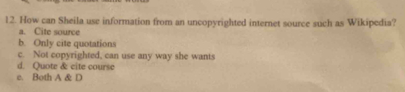 How can Sheila use information from an uncopyrighted internet source such as Wikipedia?
a. Cite source
b. Only cite quotations
c. Not copyrighted, can use any way she wants
d. Quote & cite course
e. Both A & D