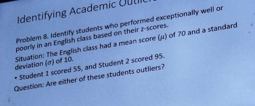 Identifying Academic Outi 
Problem 8. Identify students who performed exceptionally well or 
poorly in an English class based on their z-scores. 
Situation: The English class had a mean score (μ) of 70 and a standard 
deviation (σ) of 10. 
Student 1 scored 55, and Student 2 scored 95. 
Question: Are either of these students outliers?