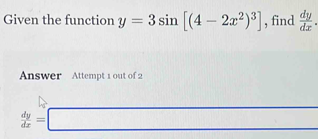 Given the function y=3sin [(4-2x^2)^3] , find  dy/dx . 
Answer Attempt 1 out of 2
 dy/dx =□