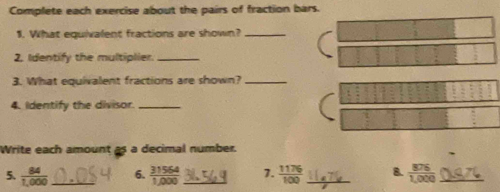 Complete each exercise about the pairs of fraction bars. 
1. What equivalent fractions are shown?_ 
2, Identify the multiplier._ 
3. What equivalent fractions are shown?_ 
4. Identify the divisor._ 
Write each amount as a decimal number. 
5.  84/1,000  _  31564/1,000  _  1176/100  _  876/1,000  _ 
6. 
7. 
8.