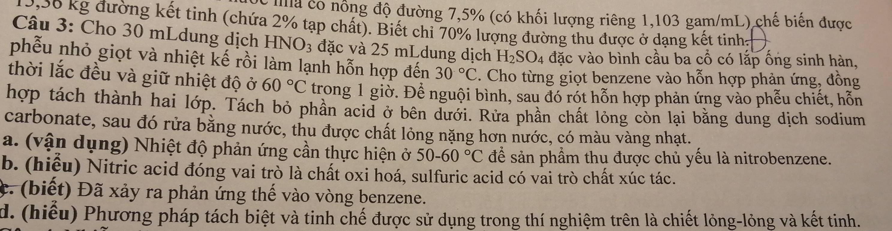 ma có nông độ đường 7,5% (có khối lượng riêng 1,103 gam/mL) chế biến được
9,56 kg đường kết tinh (chứa 2% tạp chất). Biết chi 70% lượng đường thu được ở dạng kết tinhh 
Câu 3: Cho 30 mLdung dịch HN J_3 3 đặc và 25 mLdung dịch H_2SO_4 đặc vào bình cầu ba cổ có lắp ống sinh hàn, 
phẫu nhỏ giọt và nhiệt kế rồi làm lạnh hỗn hợp đến 30°C 4. Cho từng giọt benzene vào hỗn hợp phản ứng, đồng 
thời lắc đều và giữ nhiệt độ ở 60°C trong 1 giờ. Để nguội bình, sau đó rót hỗn hợp phản ứng vào phễu chiết, hỗn 
hợp tách thành hai lớp. Tách bỏ phần acid ở bên dưới. Rửa phần chất lỏng còn lại bằng dung dịch sodium 
carbonate, sau đó rửa bằng nước, thu được chất lỏng nặng hơn nước, có màu vàng nhạt. 
a. (vận dụng) Nhiệt độ phản ứng cần thực hiện ở 50-60°C để sản phầm thu được chủ yếu là nitrobenzene. 
b. (hiểu) Nitric acid đóng vai trò là chất oxi hoá, sulfuric acid có vai trò chất xúc tác. 
c. (biết) Đã xảy ra phản ứng thế vào vòng benzene. 
d. (hiếu) Phương pháp tách biệt và tinh chế được sử dụng trong thí nghiệm trên là chiết lỏng-lỏng và kết tinh.