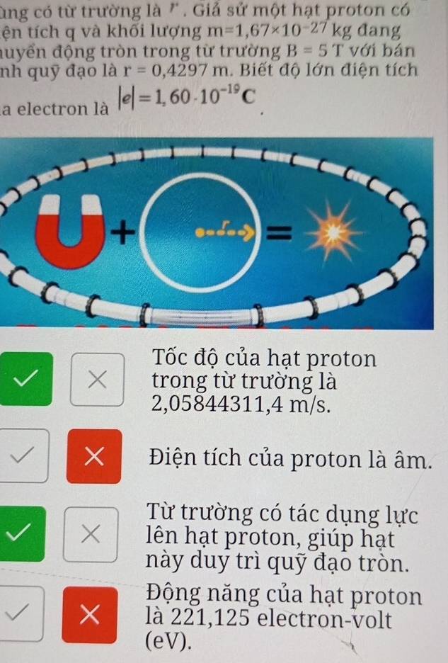 ùng có từ trường là " . Giả sử một hạt proton có
tện tích q và khối lượng m=1,67* 10^(-27)kg đang
đuyển động tròn trong từ trường B=5T với bán
nh quỹ đạo là r=0,4297m.  Biết độ lớn điện tích
la electron là |e|=1,60· 10^(-19)C
Tốc độ của hạt proton
× trong từ trường là
2,05844311,4 m/s.
× Điện tích của proton là âm.
Từ trường có tác dụng lực
X lên hạt proton, giúp hạt
này duy trì quỹ đạo tròn.
Động năng của hạt proton
√ × là 221,125 electron-volt
(eV).