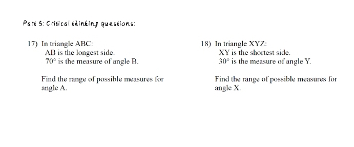 Critical thinking questions: 
17) In triangle ABC : 18) In triangle XYZ :
AB is the longest side. XY is the shortest side.
70° is the measure of angle B. 30° is the measure of angle Y. 
Find the range of possible measures for Find the range of possible measures for 
angle A. angle X.