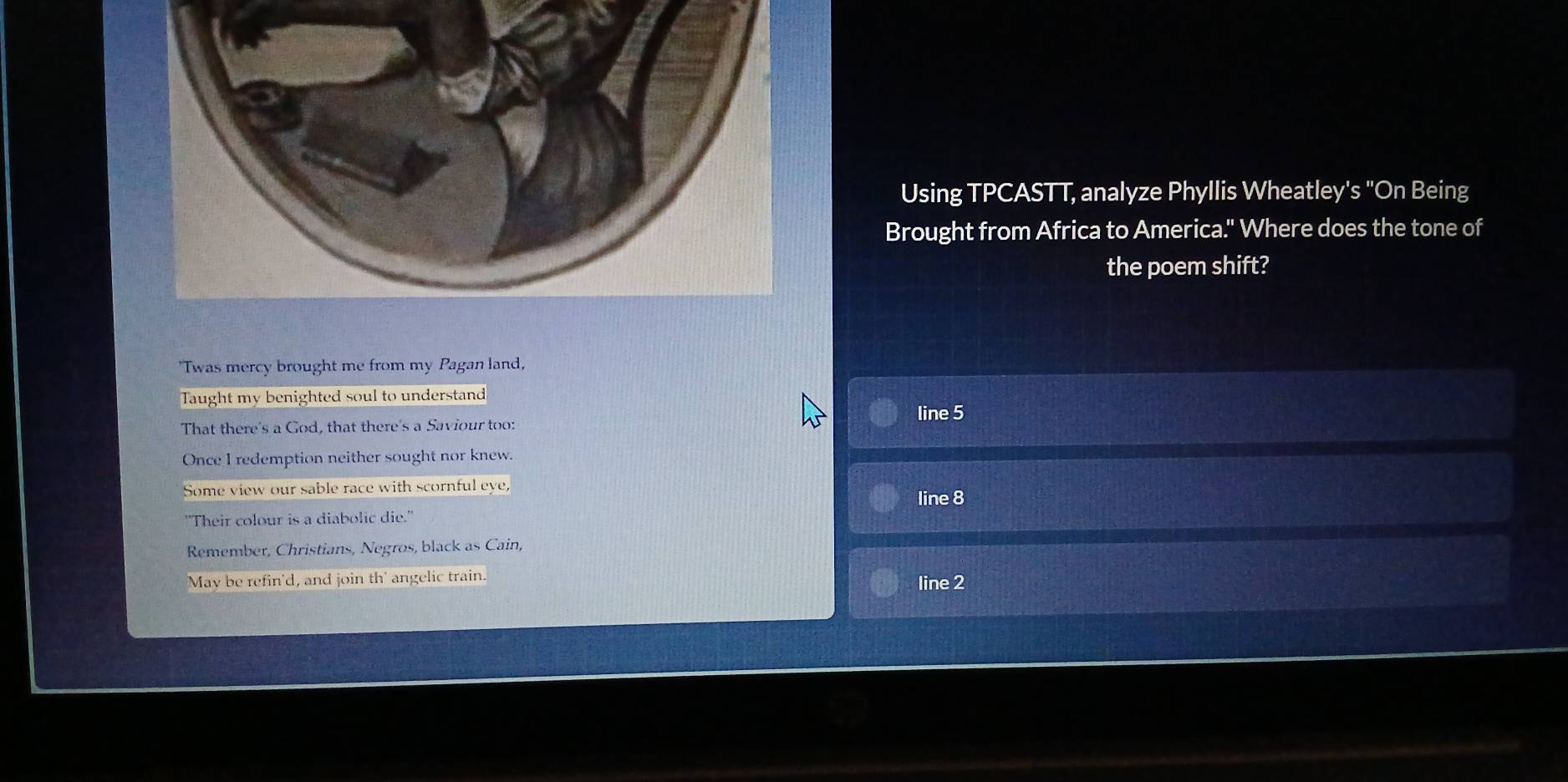 Using TPCASTT, analyze Phyllis Wheatley's "On Being 
Brought from Africa to America." Where does the tone of 
the poem shift? 
'Twas mercy brought me from my Pagan land, 
Taught my benighted soul to understand 
line 5
That there's a God, that there's a Saviour too: 
Once I redemption neither sought nor knew. 
Some view our sable race with scornful eye, 
line 8
''Their colour is a diabolic die.'' 
Remember, Christians, Negros, black as Cain, 
May be refin'd, and join th' angelic train. line 2