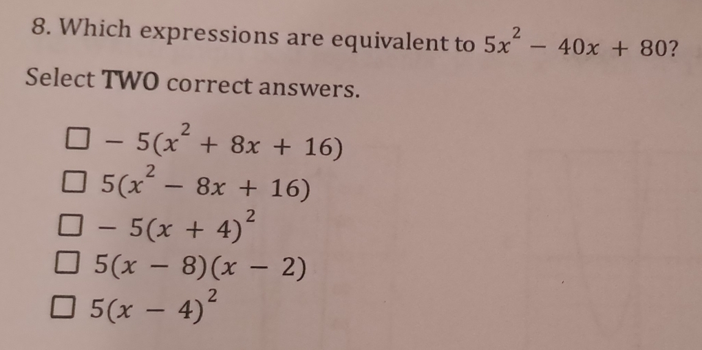 Which expressions are equivalent to 5x^2-40x+80 ?
Select TWO correct answers.
-5(x^2+8x+16)
5(x^2-8x+16)
-5(x+4)^2
5(x-8)(x-2)
5(x-4)^2