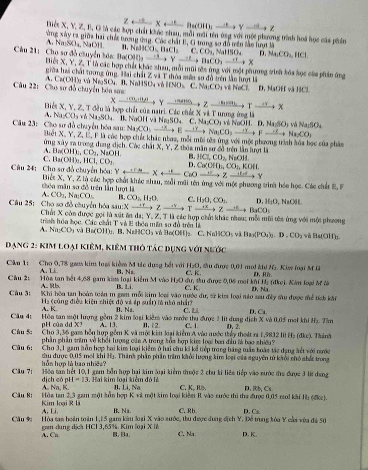 Zrightarrow Xrightarrow
Biết X, Y, Z, B, G là các hợp chất khác nhau, mỗi mũi tên ứng với một phượng trình hoá học của phản
ứng xây ra giữa hai chất tương ứng. Các chất E, G trong sơ đồ trên lần lượt là
A. Na₂S O , NaOH. B. Na CO_1,BaCl_2,C,CO_2
Câu 21: Cho sơ đồ chuyển hóa: Ba(OH)_2to Yto BaCO_3to X HSO_4 D. Na_2CO_3,HCl.
Biết X, Y, Z, T là các hợp chất khác nhau, mỗi mũi tên ứng với một phương trình hóa học của phản ứng
giữa hai chất tương ứng. Hai chất Z và T thỏa mãn sơ đồ trên lần lượt lã. Ca(OH)_2 2 và Na2SO₄. B. NaHSO4 và IINO_3. C. Na_2CO
Câu 22: Cho sơ đồ chuyển hóa sau:  và NaCl. D. NaOH và HCl.
Xxrightarrow +CO_2+H_2OYxrightarrow +HaHSO_4Zxrightarrow +B+(OH)_2Yxrightarrow +YX
Biết X, Y, Z, T đều là hợp chất của natri. Các chất X và T tương ứng là
A. Na_2CO và Na₂SO₄. B. NaOH và Na_2SO_4. C. Na CO_3 và NaOH. D. Na_2SO_3 vậ
Câu 23: Cho sơ đồ chuyển hóa sau: Nag CO,to Eto Na_2CO,YNa_2to Na_2CO_3 Na_2SO_4
Biết X, Y, Z, E, F là các hợp chất khác nhau, mỗi mũi tên ứng với một phương trình hóa học của phản
ừng xày ra trong dung dịch. Các chất X, Y, Z thôa mãn sơ đồ trên lần lượt là
A. Ba(OH)_2,CO_2, , N OF HCl,CO_2, , N aOH
C. Ba(OH)_2,HCl,CO_2.
B.
D. Ca(OH)_2,CO_2,KOH,
Câu 24: Cho sơ đồ chuyển hóa: Yrightarrow Y
Biết X, Y, Z là các hợp chất khác nhau, mỗi mũi tên ứng với một phương trinh hóa học. Các chất E, P
thỏa mãn sơ đồ trên lần lượt là
A. CO_2,Na_2CO_3. B. CO_2,H_2O. C. H_2O,CO_2. D. H_2O surd aOH
Câu 25: Cho sơ đồ chuyển hóa sa sau:Xto Zto Yto Tto Zto BaCO_3
Chất X còn được gọi là xút ăn da; Y, Z, T là các hợp chất khác nhau; mỗi mũi tên ứng với một phương
trình hỏa học. Các chất T và E thỏa mãn sơ đồ trên là
A. Na_2CO_3 và Ba(OH)_2. B. NaHCO_3 và Ba(OH)_2 C. N aHCO và Ba_3(PO_4)_2.D.CO_2 và Ba(OH)_2.
Dạng 2: kim loại kiêm, kiêm thỏ tác dụng với nước
Câu 1: Cho 0,78 gam kim loại kiểm M tác dụng hết với H_2O , thu được 0,01 mol khí D. Rb. Kim loại M là
H_2.
A. Li. B. Na. C. K.
Câu 2: Hòa tan hết 4,68 gam kim loại kiểm M vào H_2O dư, thu được 0,06 mol khí H_2(dkc). Kim loại M là
A. Rb. B. Li. C. K. D. Na.
Câu 3: Khi hòa tan hoàn toàn m gam mỗi kim loại vào nước dư, từ kim loại nào sau đây thu được thể tích khí
H_2 (cùng điều kiện nhiệt độ và áp suất) là nhỏ nhất?
A. K. B. Na. C. Li. D. Ca.
Câu 4: Hòa tan một lượng gồm 2 kim loại kiểm vào nước thu được 1 lít dung địch X và 0,05 mol khí H_2. Tìm
pH của dd X? A. 13. B. 12. C. 1. D. 2.
Câu 5: Cho 3,36 gam hỗn hợp gồm K và một kim loại kiểm A vào nước thấy thoát ra 1,9832 lít H₂ (đkc). Thành
phần phần trăm về khổi lượng của A trong hỗn hợp kim loại ban đầu là bao nhiều?
Câu 6:     Cho 3,1 gam hỗn hợp hai kim loại kiểm ở hai chu kỉ kế tiếp trong bảng tuần hoàn tác dụng hết với nước
thu được 0,05 mol khi H_2. Thành phần phần trăm khổi lượng kim loại của nguyên tử khổi nhỏ nhất trong
hỗn hợp là bao nhiêu?
Câu 7: Hòa tan hết 10,1 gam hỗn hợp hai kim loại kiểm thuộc 2 chu kì liên tiếp vào nước thu được 3 lít dung
dịch có pH =13. Hai kim loại kiểm đó là
A. Na, K. B. Li, Na. C. K, Rb. D. Rb, Cs.
Câu 8:     Hòa tan 2,3 gam một hỗn hợp K và một kim loại kiềm R vào nước thì thu được 0,05 mol khí H₂ (đkc).
Kim loại R là
A. Li. B. Na. C. Rb. D. Cs.
Câu 9: . Hòa tan hoàn toàn 1,15 gam kim loại X vào nước, thu được dung dịch Y. Để trung hòa Y cần vừa đủ 50
gam dung dịch HCl 3,65%. Kim loại X là
A. Ca. B. Ba. C. Na. D. K.