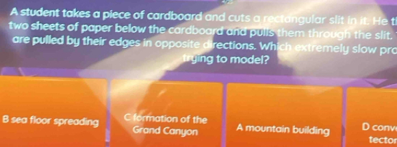 A student takes a piece of cardboard and cuts a rectangular slit in it. He t
two sheets of paper below the cardboard and pulls them through the slit.
are pulled by their edges in opposite directions. Which extremely slow pro
trying to model?
B sea floor spreading C formation of the D conv
Grand Canyon A mountain building tector