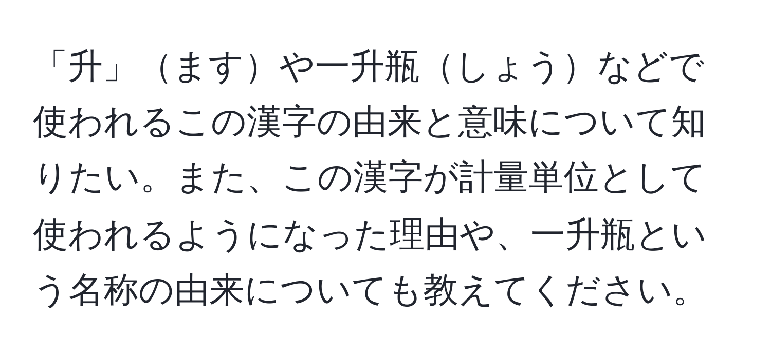 「升」ますや一升瓶しょうなどで使われるこの漢字の由来と意味について知りたい。また、この漢字が計量単位として使われるようになった理由や、一升瓶という名称の由来についても教えてください。