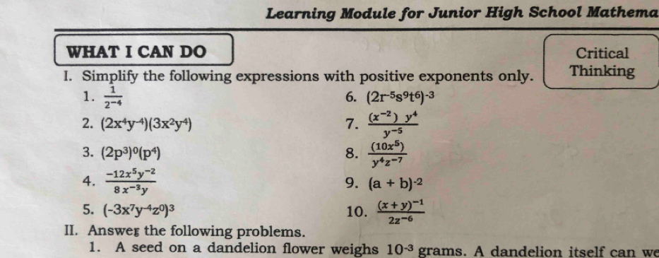 Learning Module for Junior High School Mathema 
WHAT I CAN DO Critical 
I. Simplify the following expressions with positive exponents only. Thinking 
1.  1/2^(-4)  6. (2r^(-5)s^9t^6)^-3
2. (2x^4y^(-4))(3x^2y^4) 7.  ((x^(-2))y^4)/y^(-5) 
3. (2p^3)^0(p^4) 8.  (10x^5)/y^4z^(-7) 
4.  (-12x^5y^(-2))/8x^(-3)y 
9. (a+b)^-2
5. (-3x^7y^(-4)z^0)^3 10. frac (x+y)^-12z^(-6)
II. Answer the following problems. 
1. A seed on a dandelion flower weighs 10^(-3) grams. A dandelion itself can we