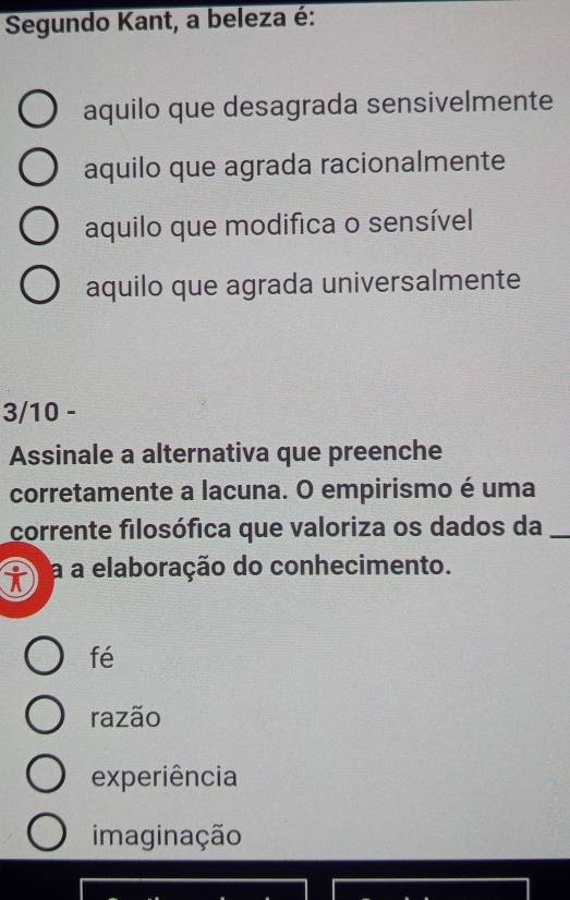 Segundo Kant, a beleza é:
aquilo que desagrada sensivelmente
aquilo que agrada racionalmente
aquilo que modifica o sensível
aquilo que agrada universalmente
3/10 -
Assinale a alternativa que preenche
corretamente a lacuna. O empirismo é uma
corrente filosófica que valoriza os dados da_
a a elaboração do conhecimento.
fé
razão
experiência
imaginação