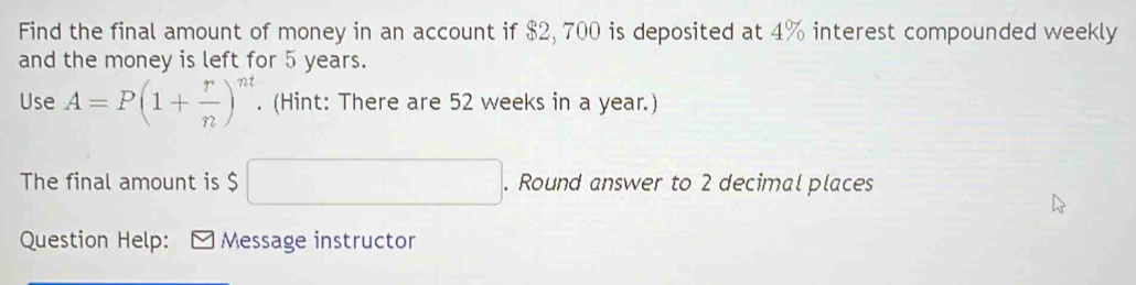 Find the final amount of money in an account if $2, 700 is deposited at 4% interest compounded weekly 
and the money is left for 5 years. 
Use A=P(1+ r/n )^nt. (Hint: There are 52 weeks in a year.) 
The final amount is $ □. Round answer to 2 decimal places 
Question Help: Message instructor