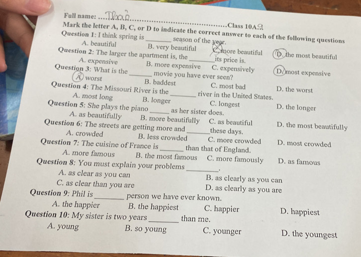 Full name: _Class 10A
Mark the letter A, B, C, or D to indicate the correct answer to each of the following questions
Question 1: I think spring is _season of the year.
A. beautiful B. very beautiful Comore beautiful D. the most beautiful
Question 2: The larger the apartment is, the _its price is.
A. expensive B. more expensive C. expensively D. most expensive
Question 3: What is the _movie you have ever seen?
A) worst B. baddest C. most bad D. the worst
Question 4: The Missouri River is the _river in the United States.
A. most long B. longer C. longest D. the longer
Question 5: She plays the piano _as her sister does.
A. as beautifully B. more beautifully C. as beautiful D. the most beautifully
Question 6: The streets are getting more and _these days.
A. crowded B. less crowded C. more crowded D. most crowded
Question 7: The cuisine of France is_ than that of England.
A. more famous B. the most famous C. more famously D. as famous
Question 8: You must explain your problems _.
A. as clear as you can B. as clearly as you can
C. as clear than you are D. as clearly as you are
Question 9: Phil is_ person we have ever known.
A. the happier B. the happiest C. happier D. happiest
Question 10: My sister is two years_ than me.
A. young B. so young C. younger D. the youngest