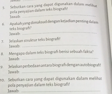 JawaD 
5. Sebutkan cara yang dapat digunakan dalam melihat 
_ 
pola penyajian dalam teks biograf! 
Jawab: 
6. Apakah yang dimaksud dengan kejadian penting dalam 
teks biograf? 
Jawab: 
_ 
7. Jelaskan struktur teks biografı! 
Jawab: 
_ 
8. Mengapa dalam teks biografı berisi sebuah fakta? 
Jawab: 
_ 
9. Jelaskan perbedaan antara biografı dengan autobiografi! 
Jawab:_ 
10. Sebutkan cara yang dapat digunakan dalam melihat 
pola penyajian dalam teks biografı! 
Jawab:_