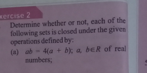 xercise 2 
Determine whether or not, each of the 
following sets is closed under the given 
operations defined by: 
(a) ab=4(a+b); a,b∈ R of real 
numbers;