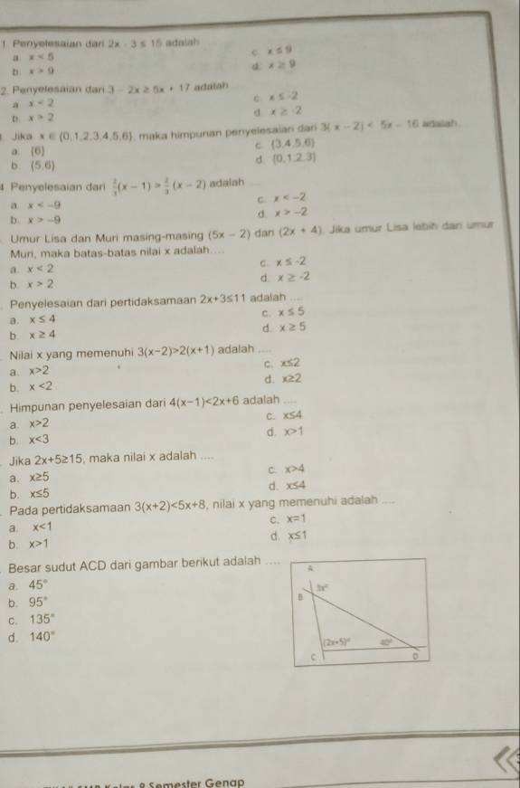 Penyelesaian dan 2x-3≤ 15 adalah
a x<5</tex>
c x≤ 9
D. x>9
a. x≥ 9
2. Penyelesaian dan 3-2x≥ 5x+17 adalah
c x≤ -2
a x<2</tex>
D. x>2 d x≥ -2
Jika x∈ (0,1,2,3,4,5,6) , maka himpunan penyelesaian dan 3(x-2)<5x-16</tex> adalah
a (6)
c (3,4,5,6)
b (5,6)
d (0,1,2,3)
4 Penyelesaian dar  2/3 (x-1)> 2/3 (x-2) adalah_
a x
c x
b x>-9
d x>-2
Umur Lisa dan Muri masing-masing (5x-2) dan (2x+4). Jika umur Lisa lébih dan umur
Muni, maka batas-batas nilai x adalah....
a. x<2</tex>
c x≤ -2
b. x>2
d. x≥ -2
Penyelesaian dari pertidaksamaan 2x+3≤ 11 adalah_
a. x≤ 4
c. x≤ 5
d. x≥ 5
b. x≥ 4
Nilai x yang memenuhi 3(x-2)>2(x+1) adalah_
a. x>2
c. x≤ 2
d. x≥ 2
b. x<2</tex>
Himpunan penyelesaian dari 4(x-1)<2x+6 adalah_
C. x≤ 4
a. x>2
d. x>1
b. x<3</tex>
Jika 2x+5≥ 15 , maka nilai x adalah ....
C. x>4
a. x≥ 5
d. x≤ 4
b. x≤ 5
Pada pertidaksamaan 3(x+2)<5x+8 , nilai x yang memenuhi adalah
c. x=1
a. x<1</tex>
d. x≤ 1
b. x>1
Besar sudut ACD dari gambar berikut adalah_
a. 45°
b. 95°
C. 135°
d. 140°