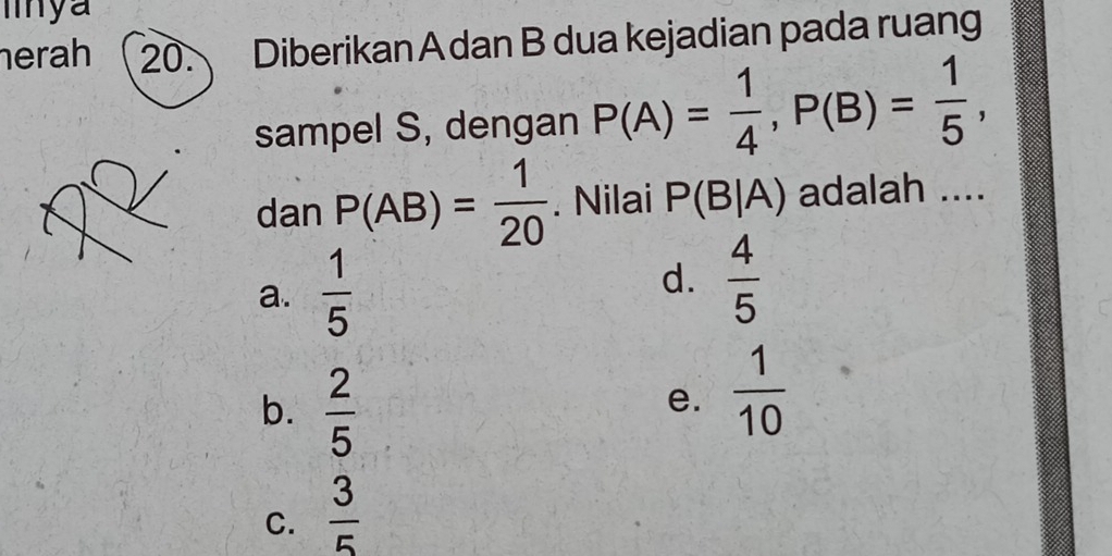 erah 20. Diberikan A dan B dua kejadian pada ruang
sampel S, dengan P(A)= 1/4 , P(B)= 1/5 , 
dan P(AB)= 1/20 . Nilai P(B|A) adalah ....
a.  1/5  d.  4/5 
b.  2/5 
e.  1/10 
C.  3/5 