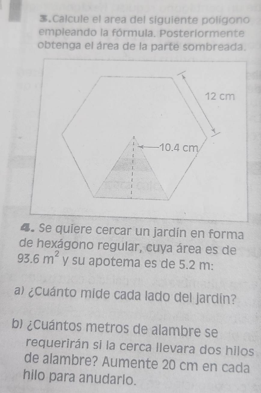 Calcule el area del siguiente polígono 
empleando la fórmula. Posteriormente 
obtenga el área de la parte sombreada. 
4. Se quiere cercar un jardín en forma 
de hexágono regular, cuya área es de
93.6m^2 y su apotema es de 5.2 m : 
a) ¿Cuánto mide cada lado del jardín? 
b) ¿Cuántos metros de alambre se 
requerirán si la cerca llevara dos hilos 
de alambre? Aumente 20 cm en cada 
hilo para anudarlo.