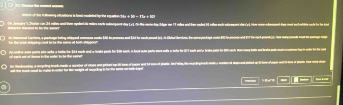 Choose the correct answer. 
which of the following situations is best modeled by the equation ? 24x+50=17x+227
dis ance traveled to be the same h On January 1, Dester ran 24 miles and then cycled 50 miles each subsequent day (3). On the same day Edgar ran 17 miles and then cycled 42 miles each subsequent dy ). way subequent days must each athlete cysle for the toa 
Al Universal Carriers, a package being shipped overseas costs $50 to process and $24 for each pound (2). At Global Services, the same package costs $92 to process and $17 for each pound (z). How mary pounds must the parlage weigh 
for the total shipping cost to be the same at both shippers? 
An online auto parts site sells # belts for $24 each and # brake pads for $50 each. A local auto parts store sells# belta for $17 each and # brake pada for $92 each. Now many belts and brake pads must a-custorner buy in order for the coet 
of each set of iters in the order to be the same? 
On Wednesdry, a recycling truck made # number of stops and picked up 50 tons of paper and 24 tons of plastic. On Friday, the recycling truck made a number of stops and picked up 42 tons of paper and 24 tons of plastic. How many stops 
will the truck need to make in order for the weight of recyciling to be the same on both days? 
Previous 1-10 of 10 Next Review Seve & exil 
④