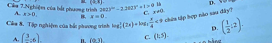 B. D. V8
là
Câu 7.Nghiệm của bất phương trình 2023^(2x)-2.2023^x+1>0 (0;8). x!= 0.
A. x>0. 
C.
B. x=0. 
Câu 8. Tập nghiệm của bất phương trình log _2^(2(2x)+log _2) x/4 <9</tex> chứa tập hợp nào sau đây?
D. ( 1/2 ;2).
A. (frac 3;6). C. (1;5).
B. (0:3). bằng