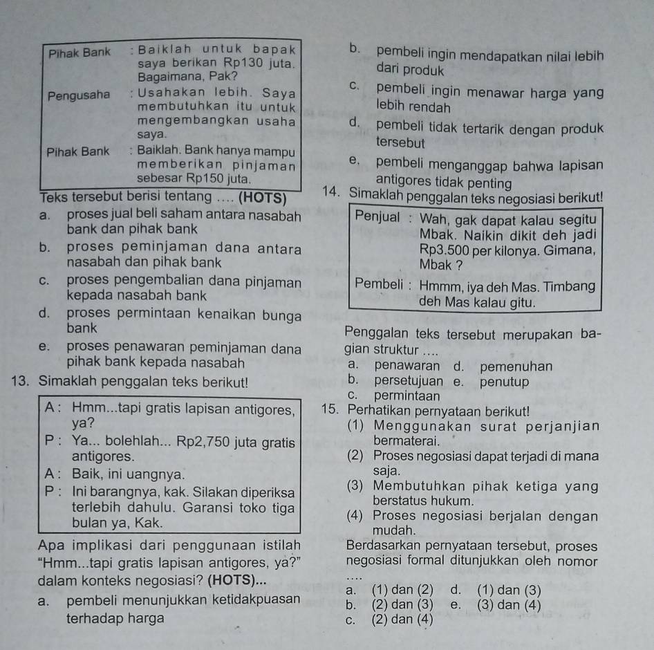 Pihak Bank :Baiklah untuk bapak b. pembeli ingin mendapatkan nilai lebih
saya berikan Rp130 juta.
Bagaimana, Pak?
dari produk
Pengusaha ; Usahakan lebih. Saya c. pembeli ingin menawar harga yang
membutuhkan itu untuk 
lebih rendah
mengembangkan usaha d. pembeli tidak tertarik dengan produk
saya. tersebut
Pihak Bank : Baiklah. Bank hanya mampu e. pembeli menganggap bahwa lapisan
memberikan pinjaman
sebesar Rp150 juta.
antigores tidak penting
Teks tersebut berisi tentang .. (HOTS) 14. Simaklah penggalan teks negosiasi berikut!
a. proses jual beli saham antara nasabah Penjual : Wah, gak dapat kalau segitu
bank dan pihak bank Mbak. Naikin dikit deh jadi
b. proses peminjaman dana antara Rp3.500 per kilonya. Gimana,
nasabah dan pihak bank Mbak ?
c. proses pengembalian dana pinjaman Pembeli : Hmmm, iya deh Mas. Timbang
kepada nasabah bank deh Mas kalau gitu.
d. proses permintaan kenaikan bunga
bank Penggalan teks tersebut merupakan ba-
e. proses penawaran peminjaman dana gian struktur ....
pihak bank kepada nasabah a. penawaran d. pemenuhan
13. Simaklah penggalan teks berikut! b. persetujuan e. penutup
c. permintaan
A : Hmm...tapi gratis lapisan antigores, 15. Perhatikan pernyataan berikut!
ya? (1) Menggunakan surat perjanjian
P : Ya... bolehlah... Rp2,750 juta gratis bermaterai.
antigores. (2) Proses negosiasi dapat terjadi di mana
A : Baik, ini uangnya. saja.
P : Ini barangnya, kak. Silakan diperiksa (3) Membutuhkan pihak ketiga yang
berstatus hukum.
terlebih dahulu. Garansi toko tiga (4) Proses negosiasi berjalan dengan
bulan ya, Kak.
mudah.
Apa implikasi dari penggunaan istilah Berdasarkan pernyataan tersebut, proses
“Hmm...tapi gratis lapisan antigores, ya?” negosiasi formal ditunjukkan oleh nomor
dalam konteks negosiasi? (HOTS)... d. (1) dan (3)
a. (1) dan (2)
a. pembeli menunjukkan ketidakpuasan b. (2) dan (3) e. (3) dan (4)
terhadap harga c. (2) dan (4)