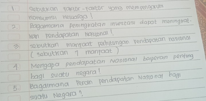 sebutkan fautor-Fartor yong mempengarum 
nonsumsi hewarga! 
2. Bagalmana peningkatan investasl dapat meningkat. 
ran pendapatan Nasional! 
3. sebuthan manroat perhilungan pendapatan nasional 
(sobuthan 7 manfaat) 
4. Mengapa pendapatan Nasional barperan penting 
bagl suatu negara! 
5. Bagalmana Peran pendapatan Nasional bagi 
sucu Negara?