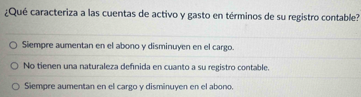 ¿Qué caracteriza a las cuentas de activo y gasto en términos de su registro contable?
Siempre aumentan en el abono y disminuyen en el cargo.
No tienen una naturaleza defnida en cuanto a su registro contable.
Siempre aumentan en el cargo y disminuyen en el abono.