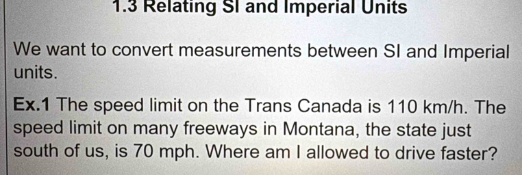 1.3 Relating SI and Imperial Units 
We want to convert measurements between SI and Imperial 
units. 
Ex.1 The speed limit on the Trans Canada is 110 km/h. The 
speed limit on many freeways in Montana, the state just 
south of us, is 70 mph. Where am I allowed to drive faster?