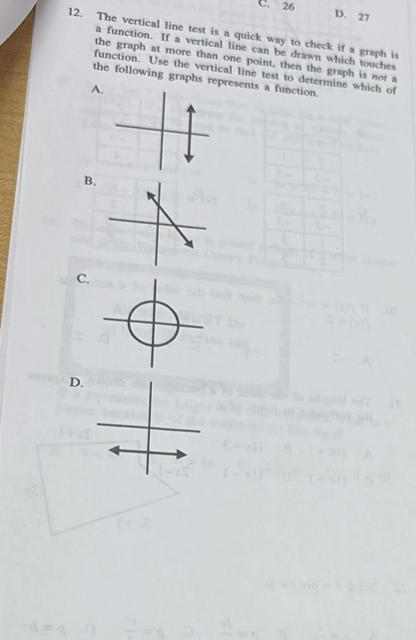 26 D. 27
12. The vertical line test is a quick way to check if a graph is
a function. If a vertical line can be drawn which touches
the graph at more than one point, then the graph is not a
function. Use the vertical line test to determine which of
the following graphs represents a function.
B
C.
D.