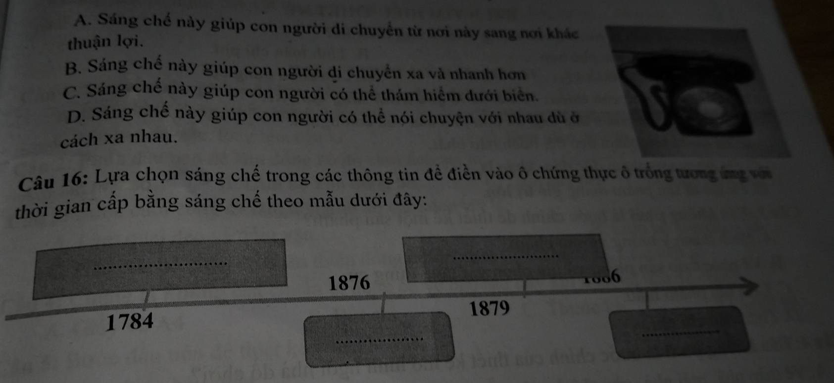 A. Sáng chế này giúp con người di chuyển từ nơi này sang nơi khác
thuận lợi.
B. Sáng chế này giúp con người di chuyển xa và nhanh hơn
C. Sáng chế này giúp con người có thể thám hiểm dưới biển.
D. Sáng chế này giúp con người có thể nói chuyện với nhau dù ở
cách xa nhau.
Câu 16: Lựa chọn sáng chế trong các thông tin đề điền vào ô chứng thực ô trồng tương ứng vớ
thời gian cấp bằng sáng chế theo mẫu dưới đây:
_
_
1876
6
1879
_
1784
_