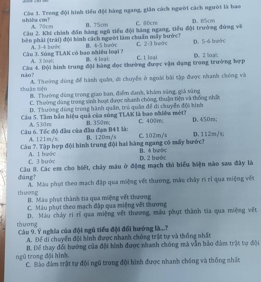 Trong đội hình tiểu đội hàng ngang, giãn cách người cách người là bao
nhiêu cmʔ D. 85cm
A. 70cm B. 75cm C. 80cm
Câu 2. Khi chỉnh đốn hàng ngũ tiểu đội hàng ngang, tiểu đội trưởng đứng về
bên phải (trái) đội hình cách người làm chuẩn mấy bước?
A. 3-4 bước B. 4-5 bước C. 2-3 bước D. 5-6 bước
Câu 3. Súng TLAK có bao nhiêu loại ?
A. 3 loại; B. 4 loại; C. 1 loại D. 2 loại;
Câu 4. Đội hình trung đội hàng dọc thường được vận dụng trong trường hợp
nào?
A. Thường dùng để hành quân, di chuyển ở ngoài bãi tập được nhanh chóng và
thuận tiện
B. Thường dùng trong giao ban, điểm danh, khám súng, giá súng
C. Thường dùng trong sinh hoạt được nhanh chóng, thuận tiện và thống nhất
D. Thường dùng trong hành quân, trú quân để di chuyển đội hình
Câu 5. Tầm bắn hiệu quả của súng TLAK là bao nhiêu mét?
A. 530m B. 350m; C. 400m; D. 450m;
Câu 6. Tốc độ đầu của đầu đạn B41 là:
A. 121m/s; B. 120m/s C. 102m/s D. 112m/s;
Câu 7. Tập hợp đội hình trung đội hai hàng ngang có mấy bước?
A. 1 bước B. 4 bước
C. 3 bước D. 2 bước
Câu 8. Các em cho biết, chảy máu ở động mạch thì biểu hiện nào sau đây là
đúng?
A. Máu phụt theo mạch đập qua miệng vết thương, máu chảy ri rỉ qua miệng vết
thương
B. Máu phụt thành tia qua miệng vết thương
C. Máu phụt theo mạch đập qua miệng vết thương
D. Máu chảy ri rỉ qua miệng vết thương, máu phụt thành tia qua miệng vết
thương
Câu 9. Ý nghĩa của đội ngũ tiểu đội đổi hướng là...?
A. Để di chuyển đội hình được nhanh chóng trật tự và thống nhất
B. Để thay đổi hướng của đội hình được nhanh chóng mà vẫn bảo đảm trật tự đội
ngũ trong đội hình.
C. Bảo đảm trật tự đội ngũ trong đội hình được nhanh chóng và thống nhất