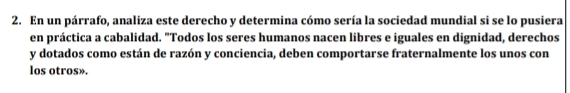 En un párrafo, analiza este derecho y determina cómo sería la sociedad mundial si se lo pusiera 
en práctica a cabalidad. "Todos los seres humanos nacen libres e iguales en dignidad, derechos 
y dotados como están de razón y conciencia, deben comportarse fraternalmente los unos con 
los otros».