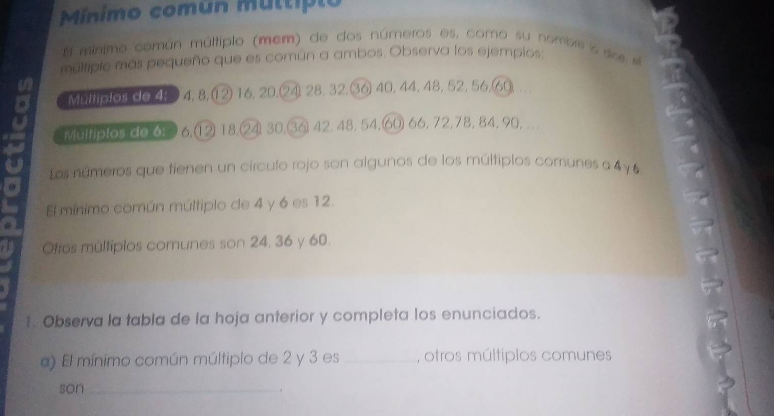 Minimo común múltipio 
E minimo común múltiplo (mem) de dos números es, como su nombre i as 
múltiplo más pequeño que es común a ambos. Observa los ejempios: 
a 
Multiplos de 4: 4, 8, 12) 16, 20. 24) 28, 32, 36 40, 44, 48, 52, 56, 69
Multiplos de 6: 6.(12) 18. 4) 30, 36) 42, 48, 54, 60 66, 72, 78, 84, 90, .. 
Los números que tienen un círculo rojo son algunos de los múltiplos comunes a 4y6. 
El mínimo común múltiplo de 4 y 6 es 12. 
Ofros múltiplos comunes son 24, 36 y 60. 
1. Observa la tabla de la hoja anterior y completa los enunciados. 
a) El mínimo común múltiplo de 2 y 3 es_ , otros múltiplos comunes 
son_ 
.