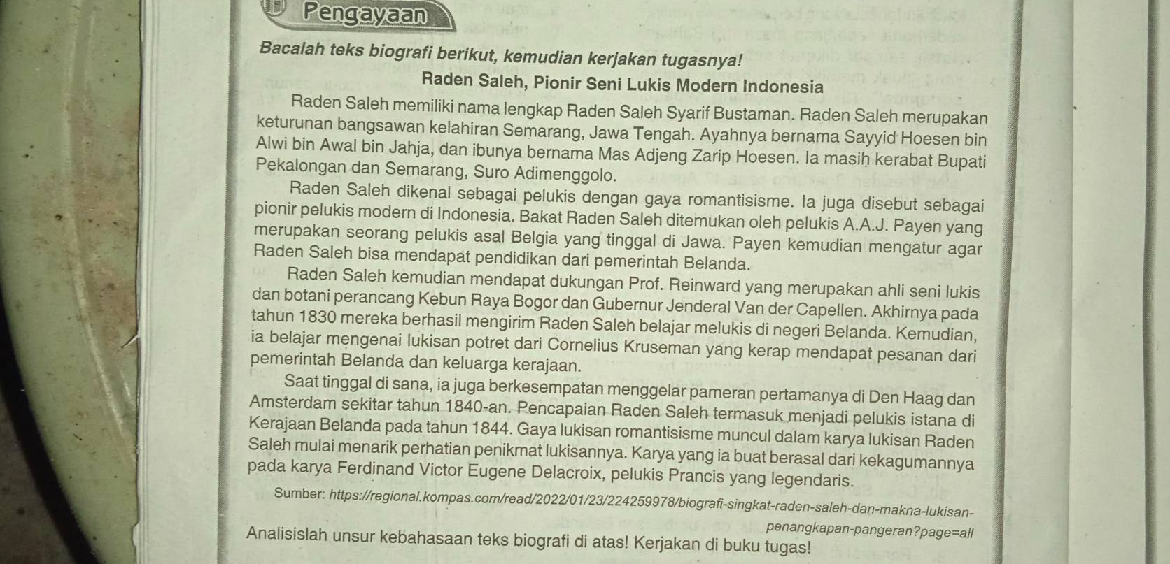 Pengayaan
Bacalah teks biografi berikut, kemudian kerjakan tugasnya!
Raden Saleh, Pionir Seni Lukis Modern Indonesia
Raden Saleh memiliki nama lengkap Raden Saleh Syarif Bustaman. Raden Saleh merupakan
keturunan bangsawan kelahiran Semarang, Jawa Tengah. Ayahnya bernama Sayyid Hoesen bin
Alwi bin Awal bin Jahja, dan ibunya bernama Mas Adjeng Zarip Hoesen. Ia masih kerabat Bupati
Pekalongan dan Semarang, Suro Adimenggolo.
Raden Saleh dikenal sebagai pelukis dengan gaya romantisisme. la juga disebut sebagai
pionir pelukis modern di Indonesia. Bakat Raden Saleh ditemukan oleh pelukis A.A.J. Payen yang
merupakan seorang pelukis asal Belgia yang tinggal di Jawa. Payen kemudian mengatur agar
Raden Saleh bisa mendapat pendidikan dari pemerintah Belanda.
Raden Saleh kemudian mendapat dukungan Prof. Reinward yang merupakan ahli seni lukis
dan botani perancang Kebun Raya Bogor dan Gubernur Jenderal Van der Capellen. Akhirnya pada
tahun 1830 mereka berhasil mengirim Raden Saleh belajar melukis di negeri Belanda. Kemudian,
ia belajar mengenai lukisan potret dari Cornelius Kruseman yang kerap mendapat pesanan dari
pemerintah Belanda dan keluarga kerajaan.
Saat tinggal di sana, ia juga berkesempatan menggelar pameran pertamanya di Den Haag dan
Amsterdam sekitar tahun 1840-an. Pencapaian Raden Saleh termasuk menjadi pelukis istana di
Kerajaan Belanda pada tahun 1844. Gaya lukisan romantisisme muncul dalam karya lukisan Raden
Saleh mulai menarik perhatian penikmat lukisannya. Karya yang ia buat berasal dari kekagumannya
pada karya Ferdinand Victor Eugene Delacroix, pelukis Prancis yang legendaris.
Sumber: https://regional.kompas.com/read/2022/01/23/224259978/biografi-singkat-raden-saleh-dan-makna-lukisan-
penangkapan-pangeran?page=all
Analisislah unsur kebahasaan teks biografi di atas! Kerjakan di buku tugas!