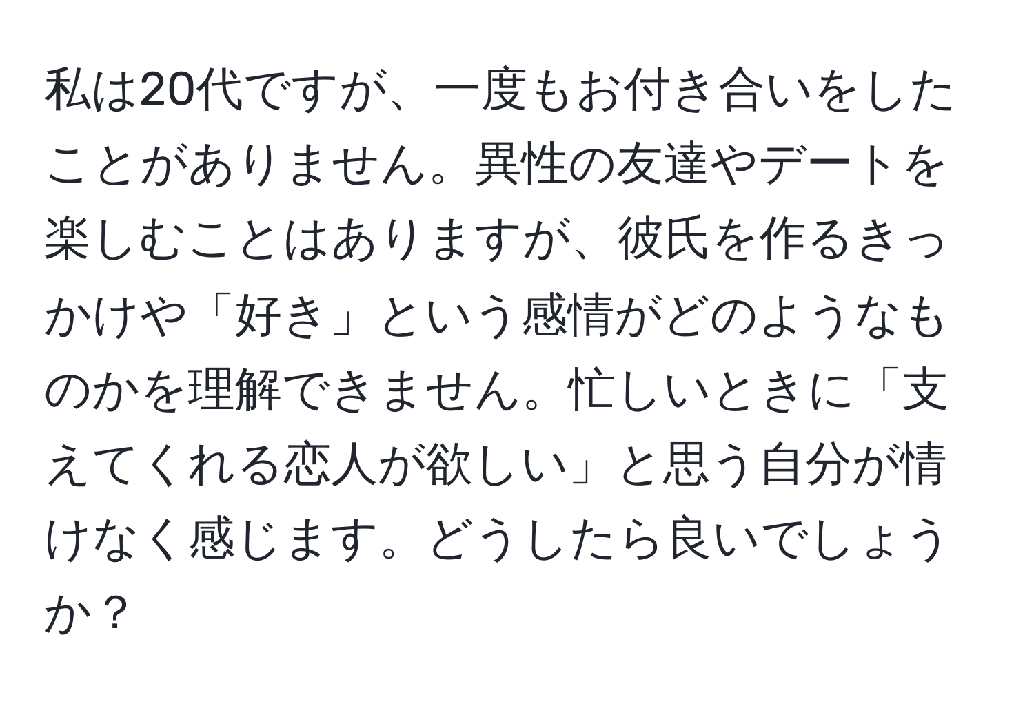 私は20代ですが、一度もお付き合いをしたことがありません。異性の友達やデートを楽しむことはありますが、彼氏を作るきっかけや「好き」という感情がどのようなものかを理解できません。忙しいときに「支えてくれる恋人が欲しい」と思う自分が情けなく感じます。どうしたら良いでしょうか？